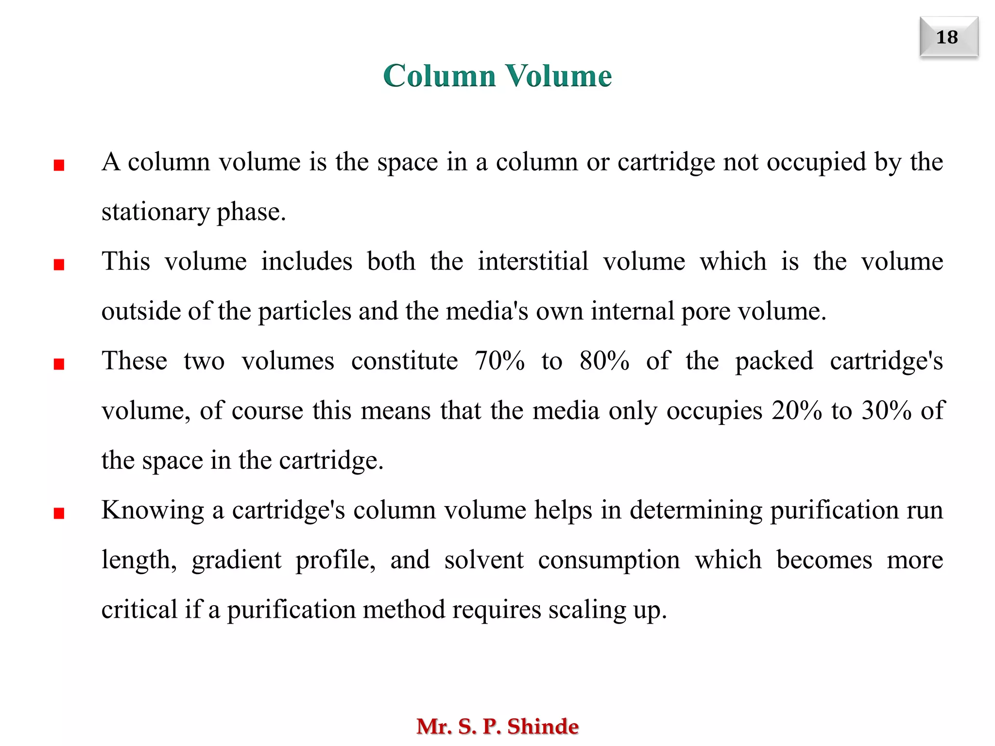 18
Mr. S. P. Shinde
A column volume is the space in a column or cartridge not occupied by the
stationary phase.
This volume includes both the interstitial volume which is the volume
outside of the particles and the media's own internal pore volume.
These two volumes constitute 70% to 80% of the packed cartridge's
volume, of course this means that the media only occupies 20% to 30% of
the space in the cartridge.
Knowing a cartridge's column volume helps in determining purification run
length, gradient profile, and solvent consumption which becomes more
critical if a purification method requires scaling up.
Column Volume
 