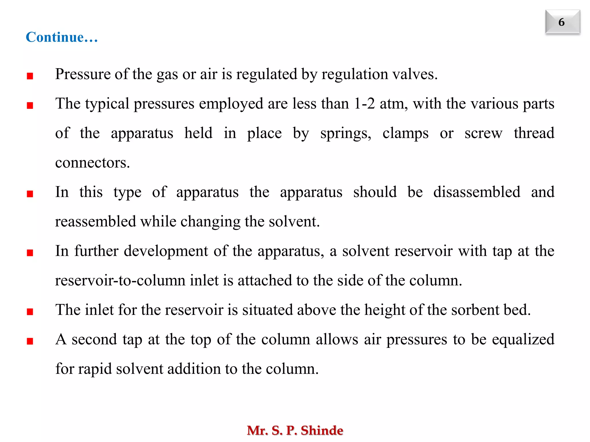 6
Mr. S. P. Shinde
Pressure of the gas or air is regulated by regulation valves.
The typical pressures employed are less than 1-2 atm, with the various parts
of the apparatus held in place by springs, clamps or screw thread
connectors.
In this type of apparatus the apparatus should be disassembled and
reassembled while changing the solvent.
In further development of the apparatus, a solvent reservoir with tap at the
reservoir-to-column inlet is attached to the side of the column.
The inlet for the reservoir is situated above the height of the sorbent bed.
A second tap at the top of the column allows air pressures to be equalized
for rapid solvent addition to the column.
Continue…
 