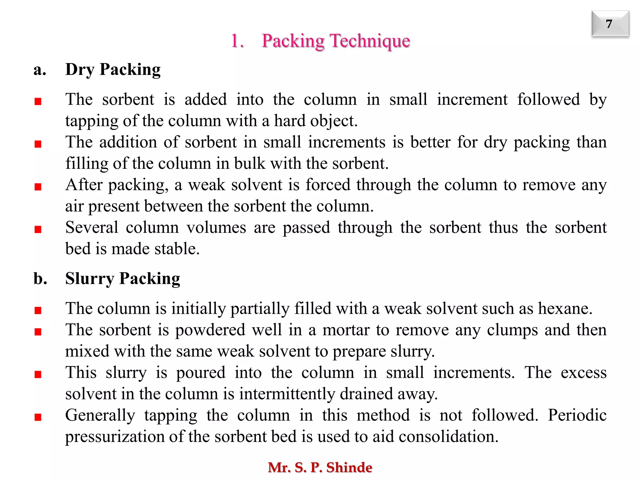 7
Mr. S. P. Shinde
1. Packing Technique
a. Dry Packing
The sorbent is added into the column in small increment followed by
tapping of the column with a hard object.
The addition of sorbent in small increments is better for dry packing than
filling of the column in bulk with the sorbent.
After packing, a weak solvent is forced through the column to remove any
air present between the sorbent the column.
Several column volumes are passed through the sorbent thus the sorbent
bed is made stable.
b. Slurry Packing
The column is initially partially filled with a weak solvent such as hexane.
The sorbent is powdered well in a mortar to remove any clumps and then
mixed with the same weak solvent to prepare slurry.
This slurry is poured into the column in small increments. The excess
solvent in the column is intermittently drained away.
Generally tapping the column in this method is not followed. Periodic
pressurization of the sorbent bed is used to aid consolidation.
 