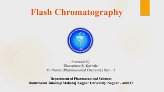 Flash Chromatography
Presented by
Dhanashree R. Kavhale
M. Pharm. (Pharmaceutical Chemistry) Sem- II
Department of Pharmaceutical Sciences
Rashtrasant Tukadoji Maharaj Nagpur University, Nagpur - 440033
 