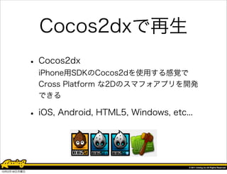 Cocos2dxで再生
              • Cocos2dx
                iPhone用SDKのCocos2dを使用する感覚で
                Cross Platform な2Dのスマフォアプリを開発
                できる

              • iOS, Android, HTML5, Windows, etc...


13年2月18日月曜日
 