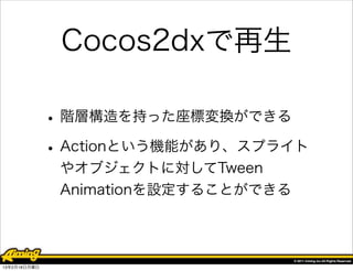 Cocos2dxで再生

              • 階層構造を持った座標変換ができる
              • Actionという機能があり、スプライト
               やオブジェクトに対してTween
               Animationを設定することができる




13年2月18日月曜日
 