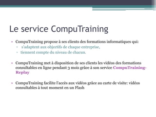 Le service CompuTraining
• CompuTraining propose à ses clients des formations informatiques qui:
  ▫ s’adaptent aux objectifs de chaque entreprise,
  ▫ tiennent compte du niveau de chacun.

• CompuTraining met à disposition de ses clients les vidéos des formations
  consultables en ligne pendant 3 mois grâce à son service CompuTraining-
  Replay

• CompuTraining facilite l’accès aux vidéos grâce au carte de visite: vidéos
  consultables à tout moment en un Flash
 