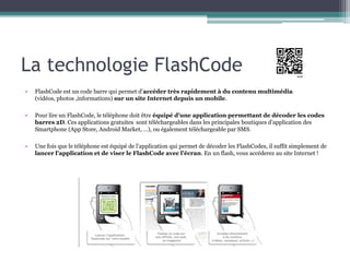 La technologie FlashCode
•   FlashCode est un code barre qui permet d’accéder très rapidement à du contenu multimédia
    (vidéos, photos ,informations) sur un site Internet depuis un mobile.

•   Pour lire un FlashCode, le téléphone doit être équipé d’une application permettant de décoder les codes
    barres 2D. Ces applications gratuites sont téléchargeables dans les principales boutiques d’application des
    Smartphone (App Store, Android Market, …), ou également téléchargeable par SMS.

•   Une fois que le téléphone est équipé de l’application qui permet de décoder les FlashCodes, il suffit simplement de
    lancer l’application et de viser le FlashCode avec l’écran. En un flash, vous accéderez au site Internet !
 