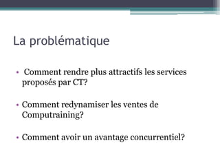 La problématique

• Comment rendre plus attractifs les services
  proposés par CT?

• Comment redynamiser les ventes de
  Computraining?

• Comment avoir un avantage concurrentiel?
 