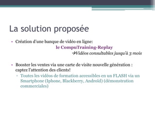 La solution proposée
• Création d’une banque de vidéo en ligne:
                      le CompuTraining-Replay
                              Vidéos consultables jusqu’à 3 mois

• Booster les ventes via une carte de visite nouvelle génération :
  captez l’attention des clients!
  ▫ Toutes les vidéos de formation accessibles en un FLASH via un
    Smartphone (Iphone, Blackberry, Androïd) (démonstration
    commerciales)
 