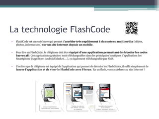 La technologie FlashCode
•   FlashCode est un code barre qui permet d’accéder très rapidement à du contenu multimédia (vidéos,
    photos ,informations) sur un site Internet depuis un mobile.

•   Pour lire un FlashCode, le téléphone doit être équipé d’une application permettant de décoder les codes
    barres 2D. Ces applications gratuites sont téléchargeables dans les principales boutiques d’application des
    Smartphone (App Store, Android Market, …), ou également téléchargeable par SMS.

•   Une fois que le téléphone est équipé de l’application qui permet de décoder les FlashCodes, il suffit simplement de
    lancer l’application et de viser le FlashCode avec l’écran. En un flash, vous accéderez au site Internet !
 