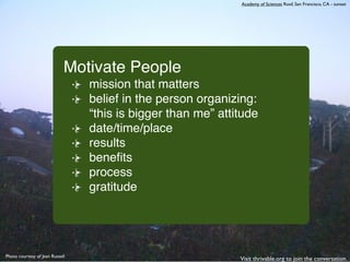 Academy of Sciences Roof, San Francisco, CA - sunset




                             Motivate People
                                 mission that matters
                                 belief in the person organizing:
                                 “this is bigger than me” attitude
                                 date/time/place
                                 results
                                 beneﬁts
                                 process
                                 gratitude




Photo courtesy of Jean Russell
                                                              Visit thrivable.org to join the conversation.
 