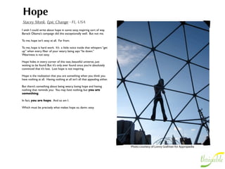 Hope
Stacey Monk, Epic Change - FL, USA
I wish I could write about hope in some sexy, inspiring sort of way.  
Barack Obama’s campaign did this exceptionally well.  But not me.

To me, hope isn’t sexy at all.  Far from.

To me, hope is hard work.  It’s  a little voice inside that whispers “get
up” when every ﬁber of your weary being says “lie down.”  
Weariness is not sexy.

Hope hides in every corner of this vast, beautiful universe, just
waiting to be found. But it’s only ever found once you’re absolutely
convinced that it’s lost.  Lost hope is not inspiring.

Hope is the realization that you are something when you think you
have nothing at all.  Having nothing at all isn’t all that appealing either.

But there’s something about being weary, losing hope and having
nothing that reminds you:  You may have nothing, but you are
something.

In fact, you are hope.  And so am I.

Which must be precisely what makes hope so. damn. sexy.
 