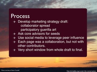 Process
                             Develop marketing strategy draft:
                               collaborator spread
                               participatory guerilla art
                             Ask core advisors for seeds
                             Use social media to leverage peer inﬂuence
                             Each page was a collaboration, but not with
                             other contributors.
                             Very short window from whole draft to ﬁnal.




Photo courtesy of Steve Crandall
                                                            Visit thrivable.org to join the conversation.
 