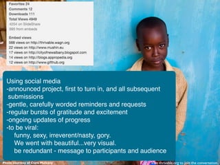 Using social media
  -announced project, ﬁrst to turn in, and all subsequent
   submissions
  -gentle, carefully worded reminders and requests
  -regular bursts of gratitude and excitement
  -ongoing updates of progress
  -to be viral:
     funny, sexy, irreverent/nasty, gory.
     We went with beautiful...very visual.
     be redundant - message to participants and audience
Photo courtesy of Clare Mulvany                    Visit thrivable.org to join the conversation.
 