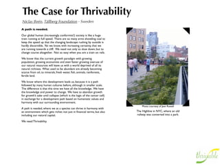 The Case for Thrivability
Niclas Ihrén, Tällberg Foundation - Sweden
A path is needed.

Our global human (increasingly conformist!) society is like a huge
train running at full speed. There are so many arms shoveling coal to
keep the speed up that the changing landscape rushing by outside is
hardly discernible. Yet we know, with increasing certainty, that we
are running towards a cliff.  We need not only to slow down, but to
change course altogether. Not so easy when you are a train on rails.

We know that the current growth paradigm with growing
population, growing economies and even faster growing overuse of
our natural resources will leave us with a world deprived of all its
natural richness. What used to be abundant are already becoming
scarce: from oil, to minerals, fresh water, ﬁsh, animals, rainforests,
fertile land.

We know where this development leads us, because it is a path
followed by many human cultures before, although in smaller scale.
The difference is that this time we have all the knowledge. We have
the knowledge and power to change. We have to abandon growth
for growth’s sake until collapse (which is the logic of the cancer cell)
in exchange for a development path based on humanistic values and
harmony with our surrounding environment.
                                                                               Photo courtesy of Jean Russell
A path is needed, where we as a species can thrive in harmony with
an environment which gets richer, not just in ﬁnancial terms, but also     The Highline in NYC, where an old
including our natural capital.                                             railway was converted into a park.

We need Thrivability.
 