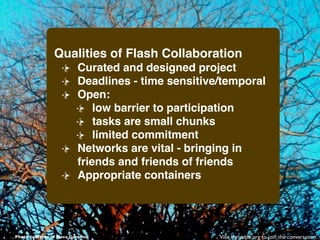Qualities of Flash Collaboration
                          Curated and designed project
                          Deadlines - time sensitive/temporal
                          Open:
                              low barrier to participation
                              tasks are small chunks
                              limited commitment
                          Networks are vital - bringing in
                          friends and friends of friends
                          Appropriate containers




Photo courtesy of Hava Gurevich                     Visit thrivable.org to join the conversation.
 