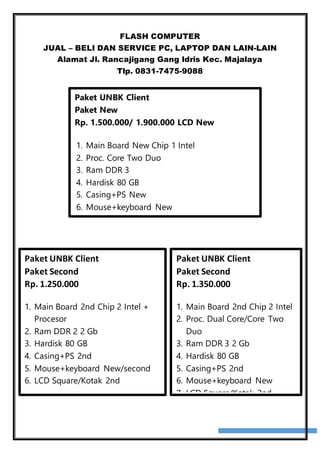 FLASH COMPUTER
JUAL – BELI DAN SERVICE PC, LAPTOP DAN LAIN-LAIN
Alamat Jl. Rancajigang Gang Idris Kec. Majalaya
Tlp. 0831-7475-9088
Paket UNBK Client
Paket New
Rp. 1.500.000/ 1.900.000 LCD New
1. Main Board New Chip 1 Intel
2. Proc. Core Two Duo
3. Ram DDR 3
4. Hardisk 80 GB
5. Casing+PS New
6. Mouse+keyboard New
7. LCD Square/Kotak 2nd
Paket UNBK Client
Paket Second
Rp. 1.350.000
1. Main Board 2nd Chip 2 Intel
2. Proc. Dual Core/Core Two
Duo
3. Ram DDR 3 2 Gb
4. Hardisk 80 GB
5. Casing+PS 2nd
6. Mouse+keyboard New
7. LCD Square/Kotak 2nd
Paket UNBK Client
Paket Second
Rp. 1.250.000
1. Main Board 2nd Chip 2 Intel +
Procesor
2. Ram DDR 2 2 Gb
3. Hardisk 80 GB
4. Casing+PS 2nd
5. Mouse+keyboard New/second
6. LCD Square/Kotak 2nd
 