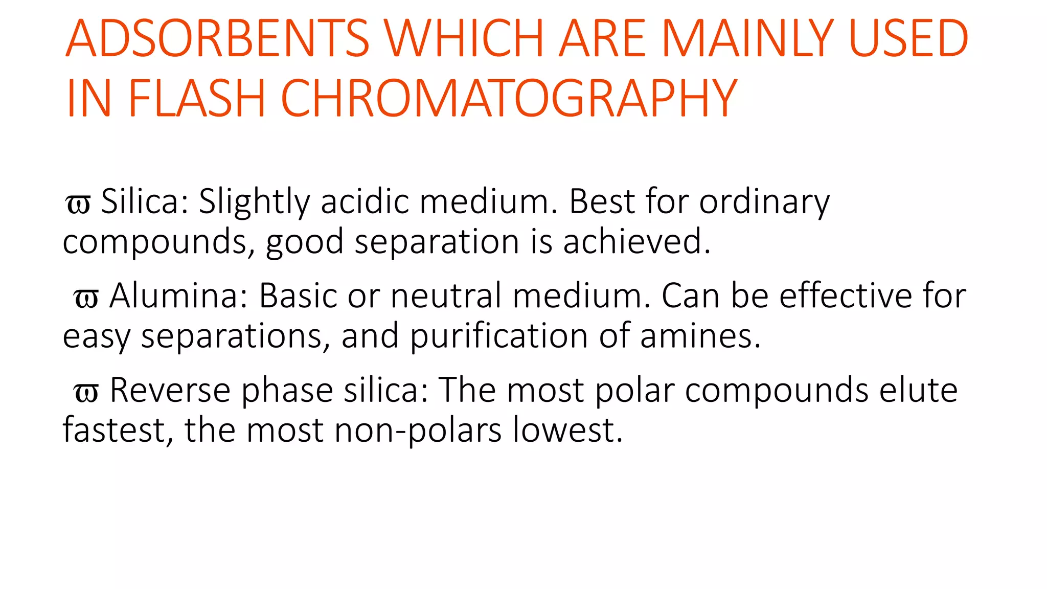 ADSORBENTS WHICH ARE MAINLY USED
IN FLASH CHROMATOGRAPHY
 Silica: Slightly acidic medium. Best for ordinary
compounds, good separation is achieved.
 Alumina: Basic or neutral medium. Can be effective for
easy separations, and purification of amines.
 Reverse phase silica: The most polar compounds elute
fastest, the most non-polars lowest.
 