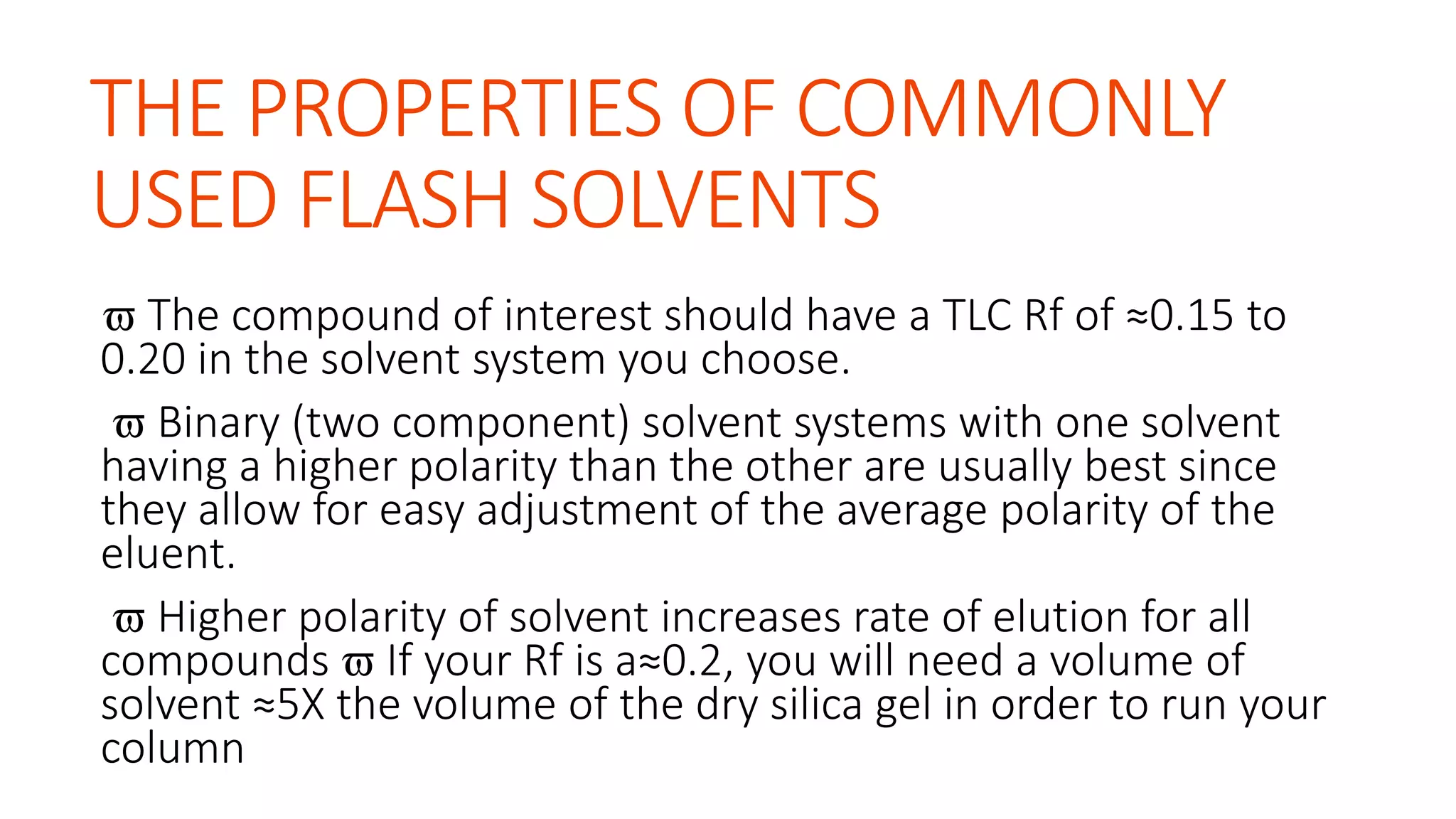 THE PROPERTIES OF COMMONLY
USED FLASH SOLVENTS
 The compound of interest should have a TLC Rf of ≈0.15 to
0.20 in the solvent system you choose.
 Binary (two component) solvent systems with one solvent
having a higher polarity than the other are usually best since
they allow for easy adjustment of the average polarity of the
eluent.
 Higher polarity of solvent increases rate of elution for all
compounds  If your Rf is a≈0.2, you will need a volume of
solvent ≈5X the volume of the dry silica gel in order to run your
column
 