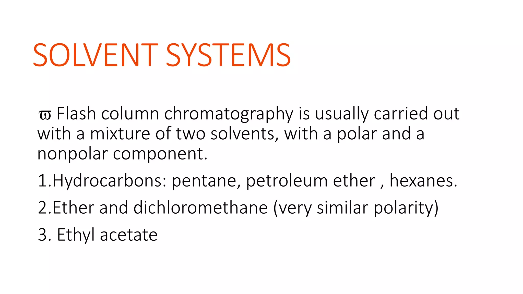SOLVENT SYSTEMS
 Flash column chromatography is usually carried out
with a mixture of two solvents, with a polar and a
nonpolar component.
1.Hydrocarbons: pentane, petroleum ether , hexanes.
2.Ether and dichloromethane (very similar polarity)
3. Ethyl acetate
 