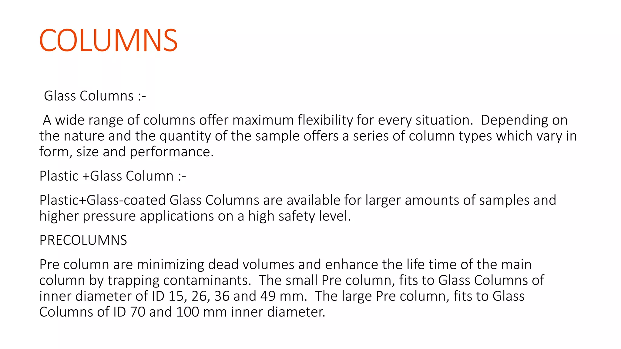COLUMNS
Glass Columns :-
A wide range of columns offer maximum flexibility for every situation. Depending on
the nature and the quantity of the sample offers a series of column types which vary in
form, size and performance.
Plastic +Glass Column :-
Plastic+Glass-coated Glass Columns are available for larger amounts of samples and
higher pressure applications on a high safety level.
PRECOLUMNS
Pre column are minimizing dead volumes and enhance the life time of the main
column by trapping contaminants. The small Pre column, fits to Glass Columns of
inner diameter of ID 15, 26, 36 and 49 mm. The large Pre column, fits to Glass
Columns of ID 70 and 100 mm inner diameter.
 