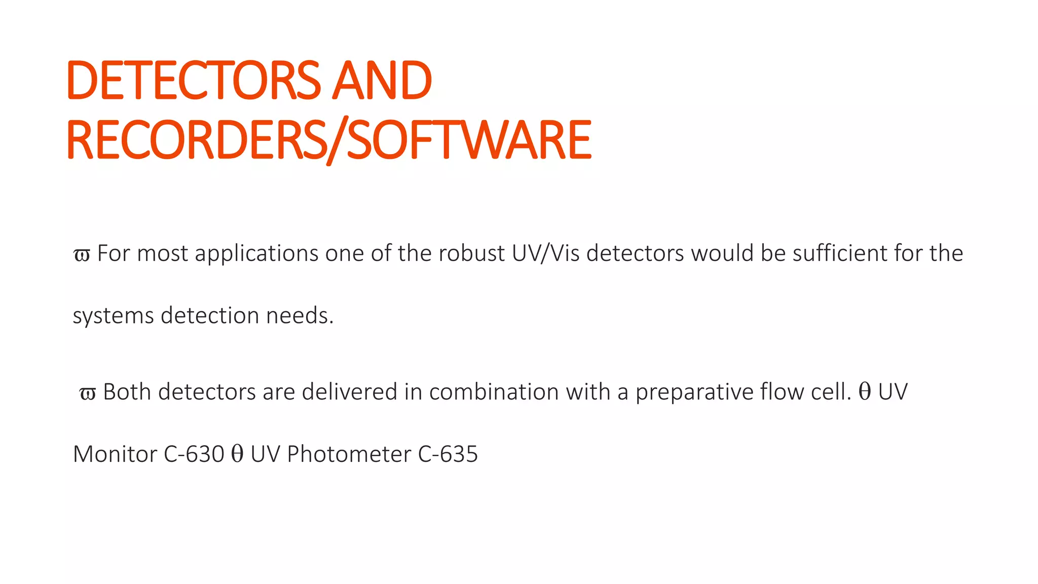 DETECTORS AND
RECORDERS/SOFTWARE
 For most applications one of the robust UV/Vis detectors would be sufficient for the
systems detection needs.
 Both detectors are delivered in combination with a preparative flow cell.  UV
Monitor C-630  UV Photometer C-635
 