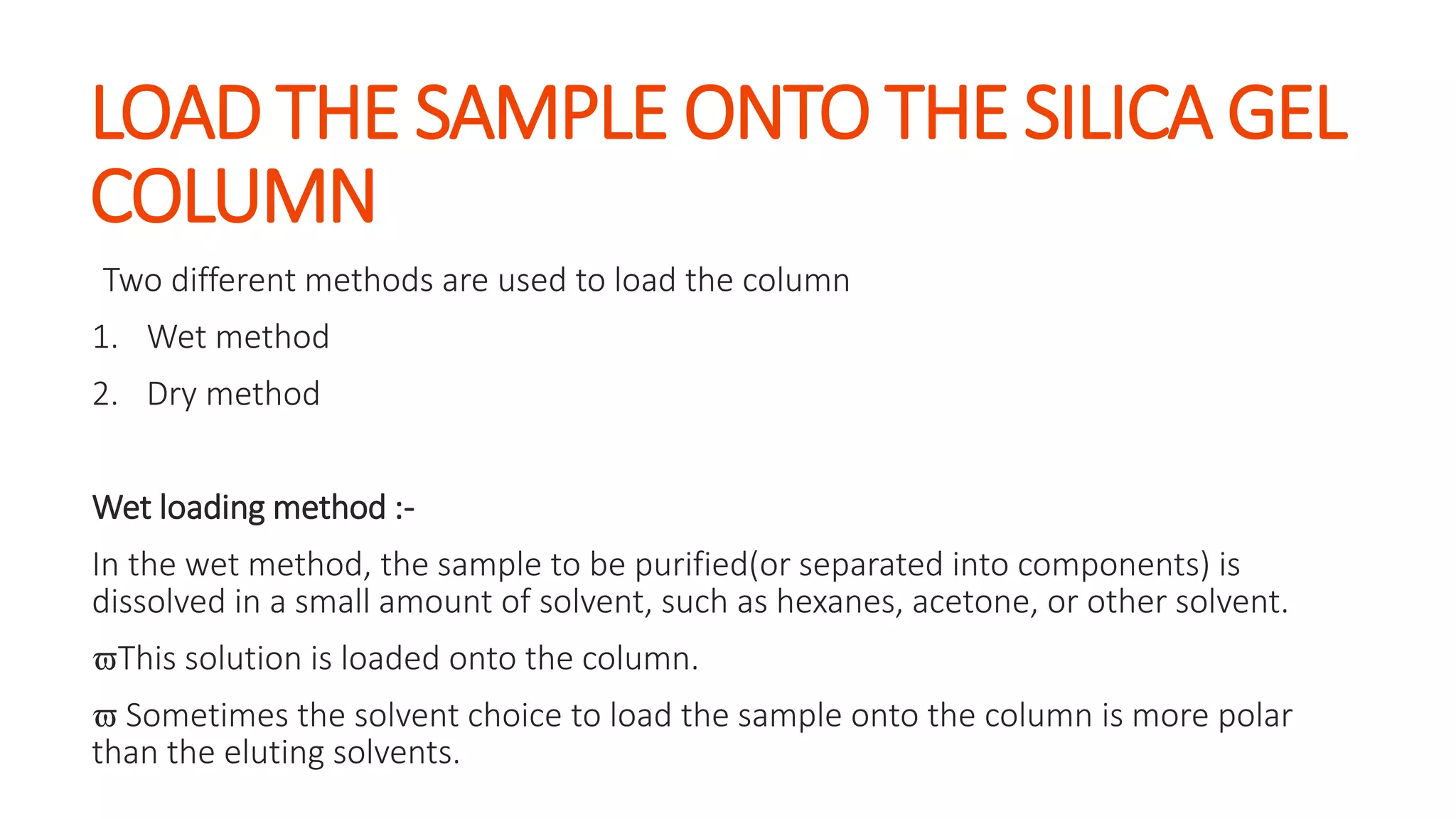 LOAD THE SAMPLE ONTO THE SILICA GEL
COLUMN
Two different methods are used to load the column
1. Wet method
2. Dry method
Wet loading method :-
In the wet method, the sample to be purified(or separated into components) is
dissolved in a small amount of solvent, such as hexanes, acetone, or other solvent.
This solution is loaded onto the column.
 Sometimes the solvent choice to load the sample onto the column is more polar
than the eluting solvents.
 