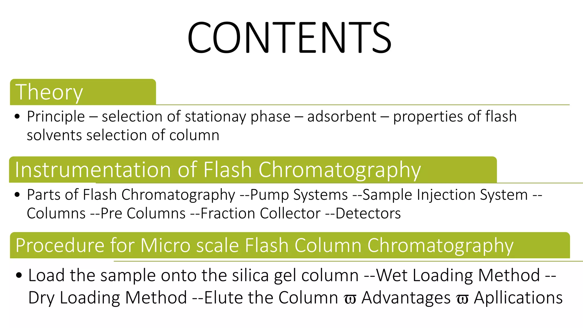 CONTENTS
Theory
• Principle – selection of stationay phase – adsorbent – properties of flash
solvents selection of column
Instrumentation of Flash Chromatography
• Parts of Flash Chromatography --Pump Systems --Sample Injection System --
Columns --Pre Columns --Fraction Collector --Detectors
Procedure for Micro scale Flash Column Chromatography
• Load the sample onto the silica gel column --Wet Loading Method --
Dry Loading Method --Elute the Column  Advantages  Apllications
 