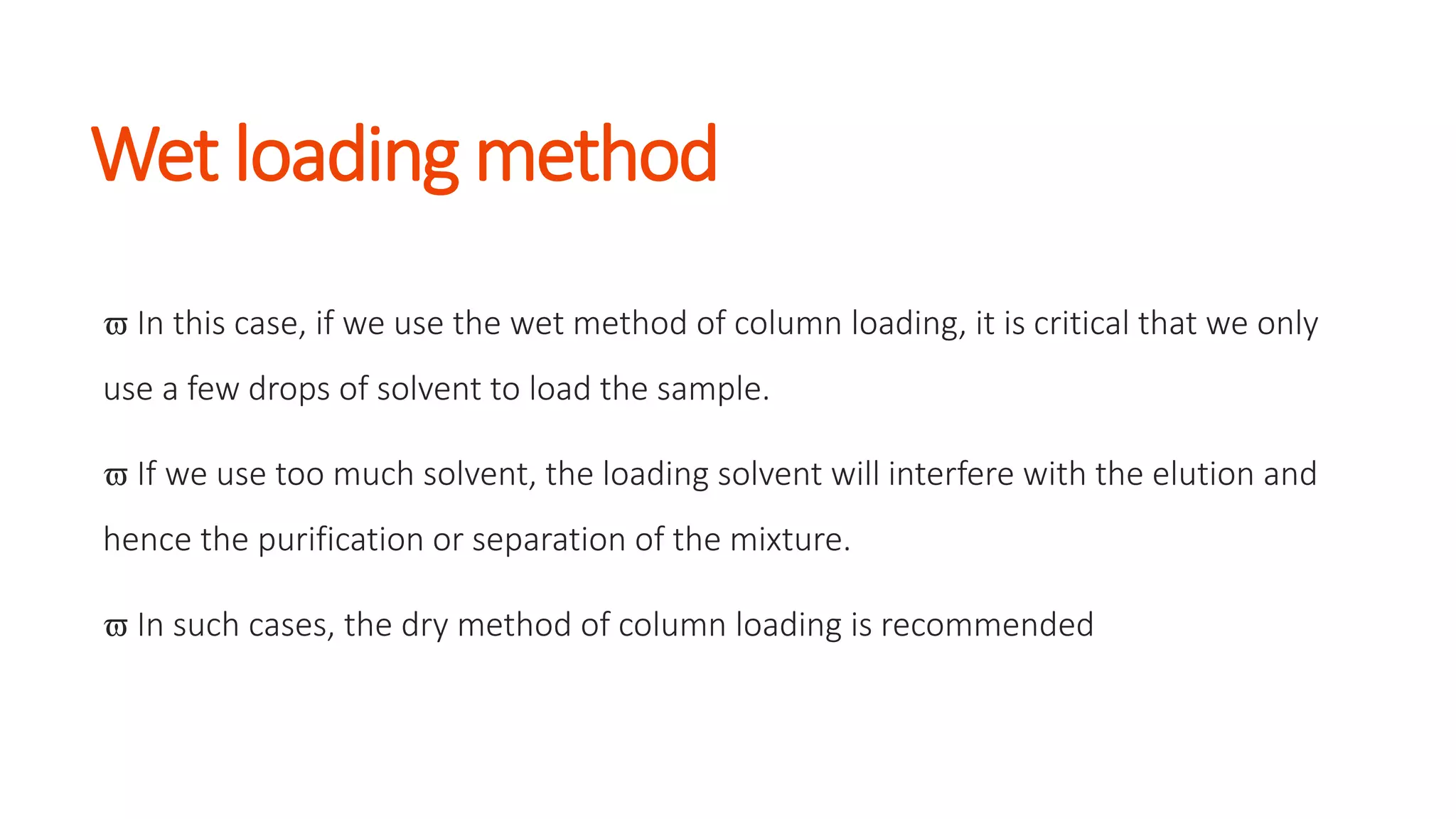 Wet loading method
 In this case, if we use the wet method of column loading, it is critical that we only
use a few drops of solvent to load the sample.
 If we use too much solvent, the loading solvent will interfere with the elution and
hence the purification or separation of the mixture.
 In such cases, the dry method of column loading is recommended
 