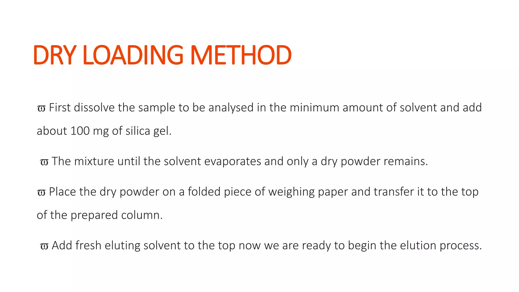 DRY LOADING METHOD
 First dissolve the sample to be analysed in the minimum amount of solvent and add
about 100 mg of silica gel.
 The mixture until the solvent evaporates and only a dry powder remains.
 Place the dry powder on a folded piece of weighing paper and transfer it to the top
of the prepared column.
 Add fresh eluting solvent to the top now we are ready to begin the elution process.
 