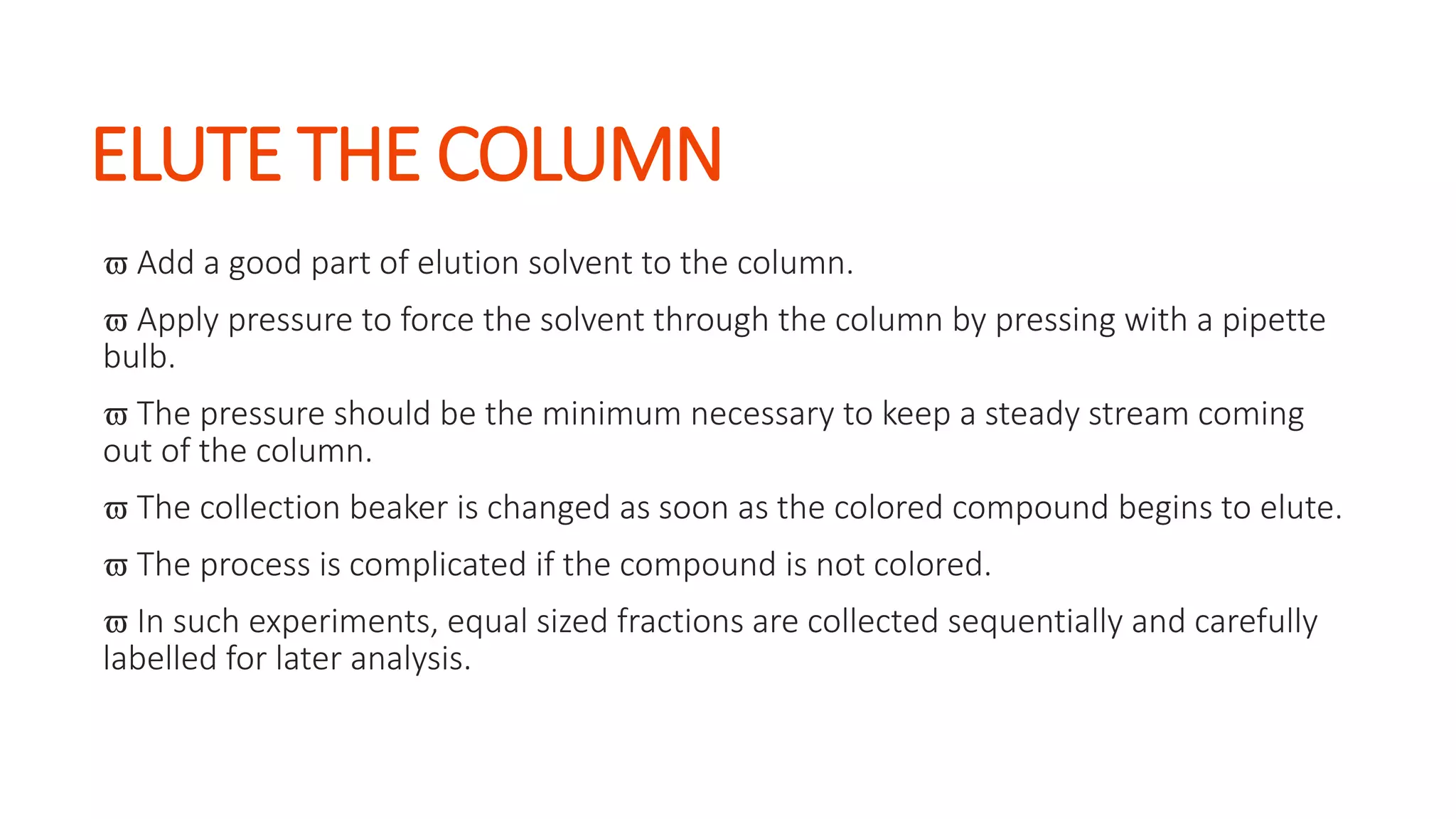 ELUTE THE COLUMN
 Add a good part of elution solvent to the column.
 Apply pressure to force the solvent through the column by pressing with a pipette
bulb.
 The pressure should be the minimum necessary to keep a steady stream coming
out of the column.
 The collection beaker is changed as soon as the colored compound begins to elute.
 The process is complicated if the compound is not colored.
 In such experiments, equal sized fractions are collected sequentially and carefully
labelled for later analysis.
 