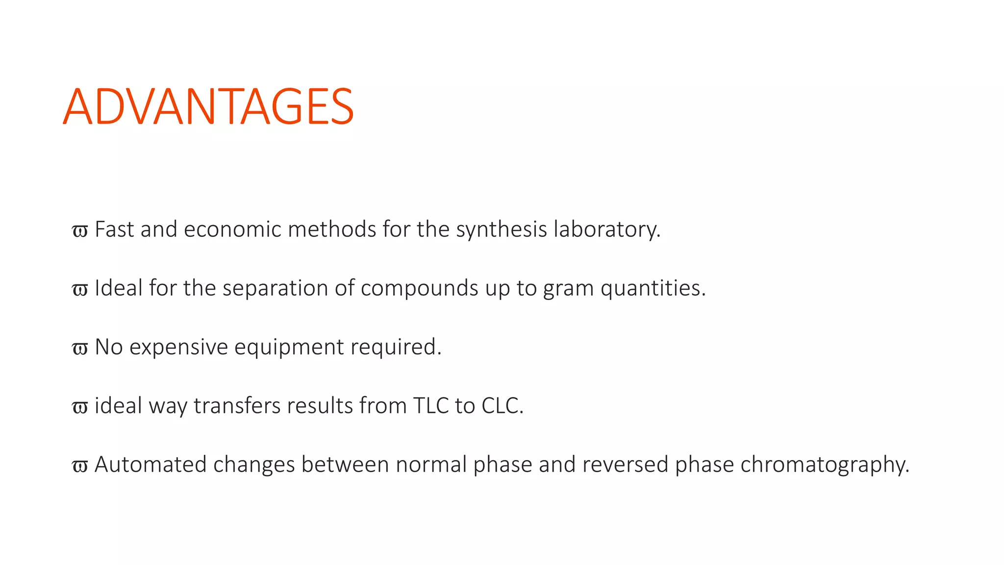 ADVANTAGES
 Fast and economic methods for the synthesis laboratory.
 Ideal for the separation of compounds up to gram quantities.
 No expensive equipment required.
 ideal way transfers results from TLC to CLC.
 Automated changes between normal phase and reversed phase chromatography.
 