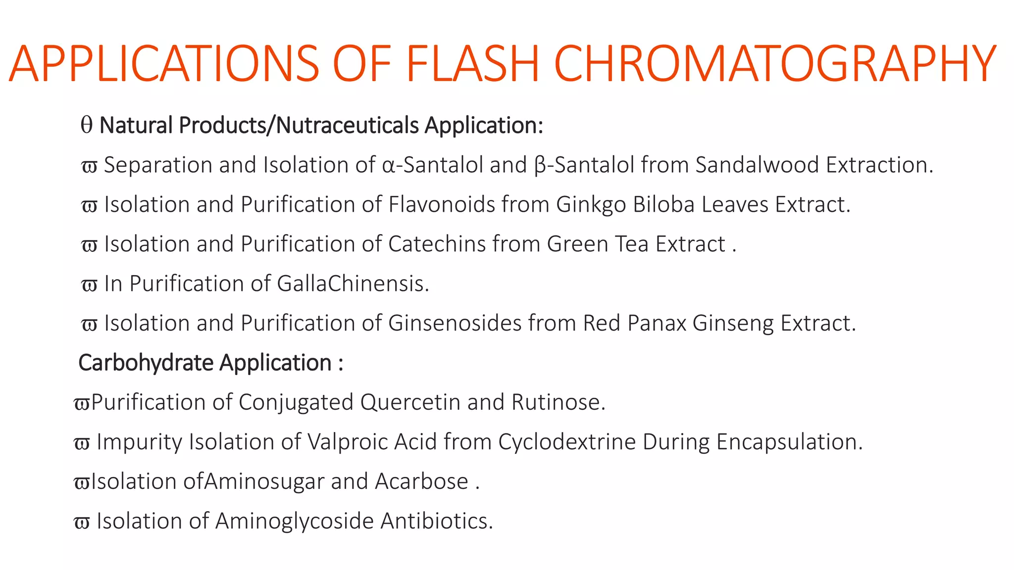 APPLICATIONS OF FLASH CHROMATOGRAPHY
 Natural Products/Nutraceuticals Application:
 Separation and Isolation of α-Santalol and β-Santalol from Sandalwood Extraction.
 Isolation and Purification of Flavonoids from Ginkgo Biloba Leaves Extract.
 Isolation and Purification of Catechins from Green Tea Extract .
 In Purification of GallaChinensis.
 Isolation and Purification of Ginsenosides from Red Panax Ginseng Extract.
Carbohydrate Application :
Purification of Conjugated Quercetin and Rutinose.
 Impurity Isolation of Valproic Acid from Cyclodextrine During Encapsulation.
Isolation ofAminosugar and Acarbose .
 Isolation of Aminoglycoside Antibiotics.
 