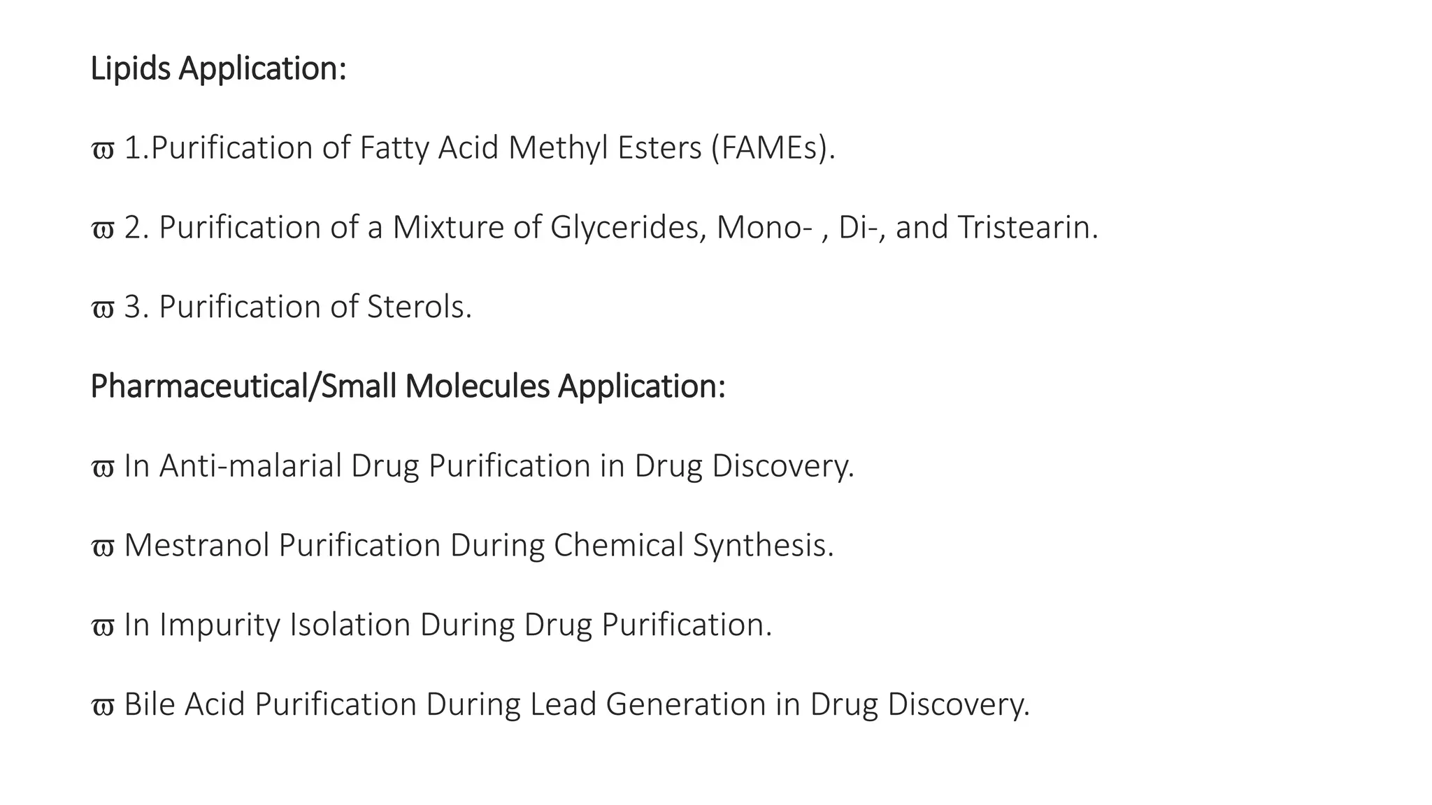 Lipids Application:
 1.Purification of Fatty Acid Methyl Esters (FAMEs).
 2. Purification of a Mixture of Glycerides, Mono- , Di-, and Tristearin.
 3. Purification of Sterols.
Pharmaceutical/Small Molecules Application:
 In Anti-malarial Drug Purification in Drug Discovery.
 Mestranol Purification During Chemical Synthesis.
 In Impurity Isolation During Drug Purification.
 Bile Acid Purification During Lead Generation in Drug Discovery.
 