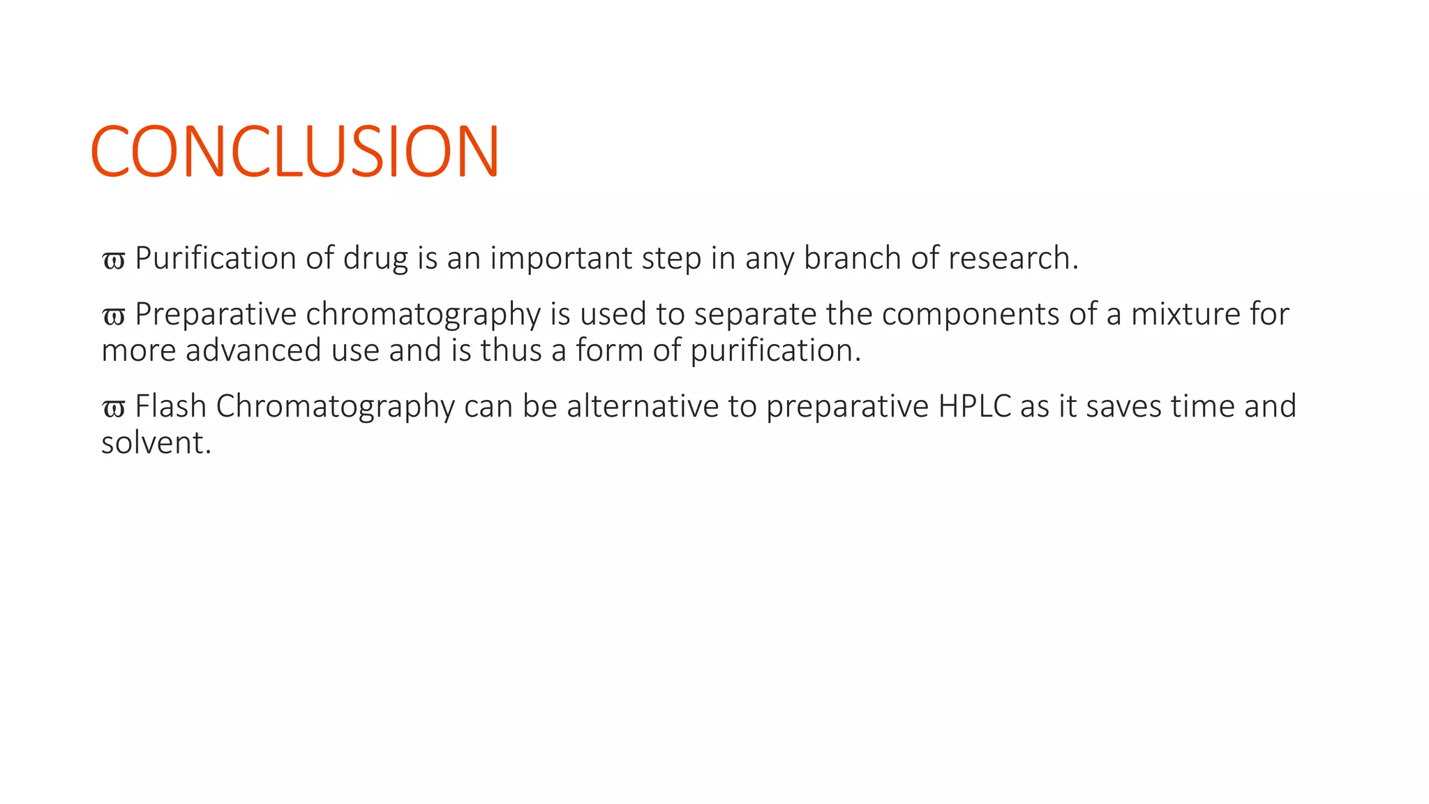 CONCLUSION
 Purification of drug is an important step in any branch of research.
 Preparative chromatography is used to separate the components of a mixture for
more advanced use and is thus a form of purification.
 Flash Chromatography can be alternative to preparative HPLC as it saves time and
solvent.
 