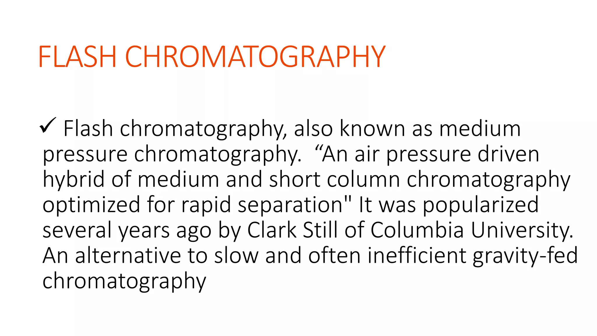 FLASH CHROMATOGRAPHY
 Flash chromatography, also known as medium
pressure chromatography. “An air pressure driven
hybrid of medium and short column chromatography
optimized for rapid separation" It was popularized
several years ago by Clark Still of Columbia University.
An alternative to slow and often inefficient gravity-fed
chromatography
 