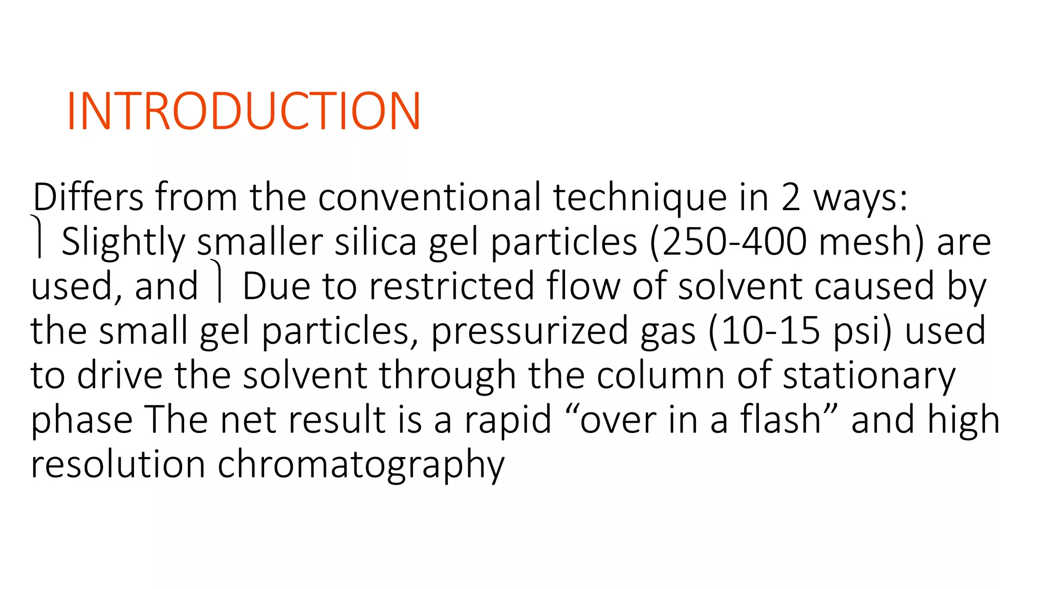 INTRODUCTION
Differs from the conventional technique in 2 ways:
 Slightly smaller silica gel particles (250-400 mesh) are
used, and  Due to restricted flow of solvent caused by
the small gel particles, pressurized gas (10-15 psi) used
to drive the solvent through the column of stationary
phase The net result is a rapid “over in a flash” and high
resolution chromatography
 
