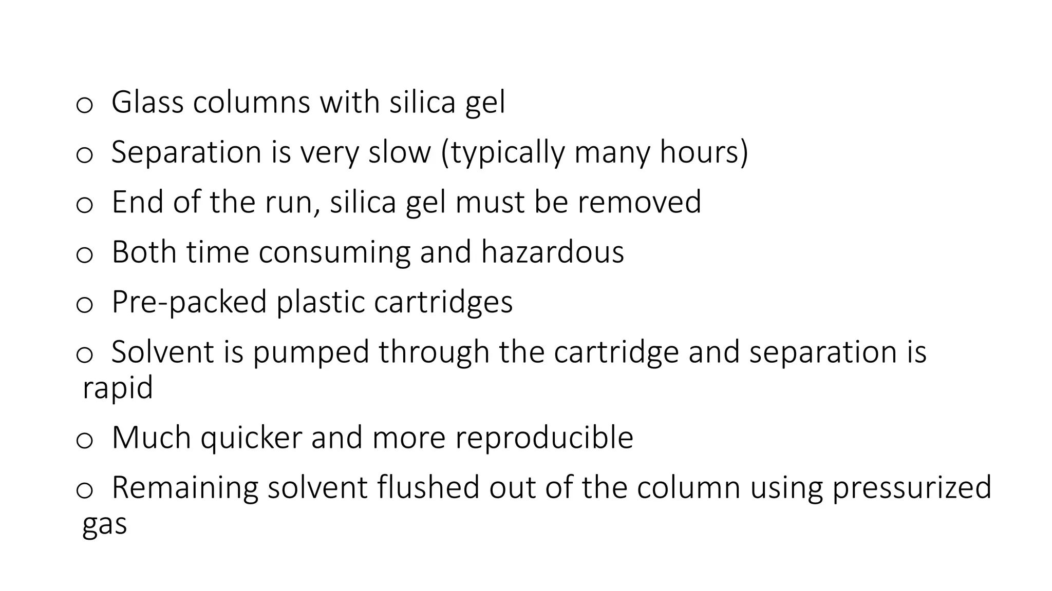 o Glass columns with silica gel
o Separation is very slow (typically many hours)
o End of the run, silica gel must be removed
o Both time consuming and hazardous
o Pre-packed plastic cartridges
o Solvent is pumped through the cartridge and separation is
rapid
o Much quicker and more reproducible
o Remaining solvent flushed out of the column using pressurized
gas
 