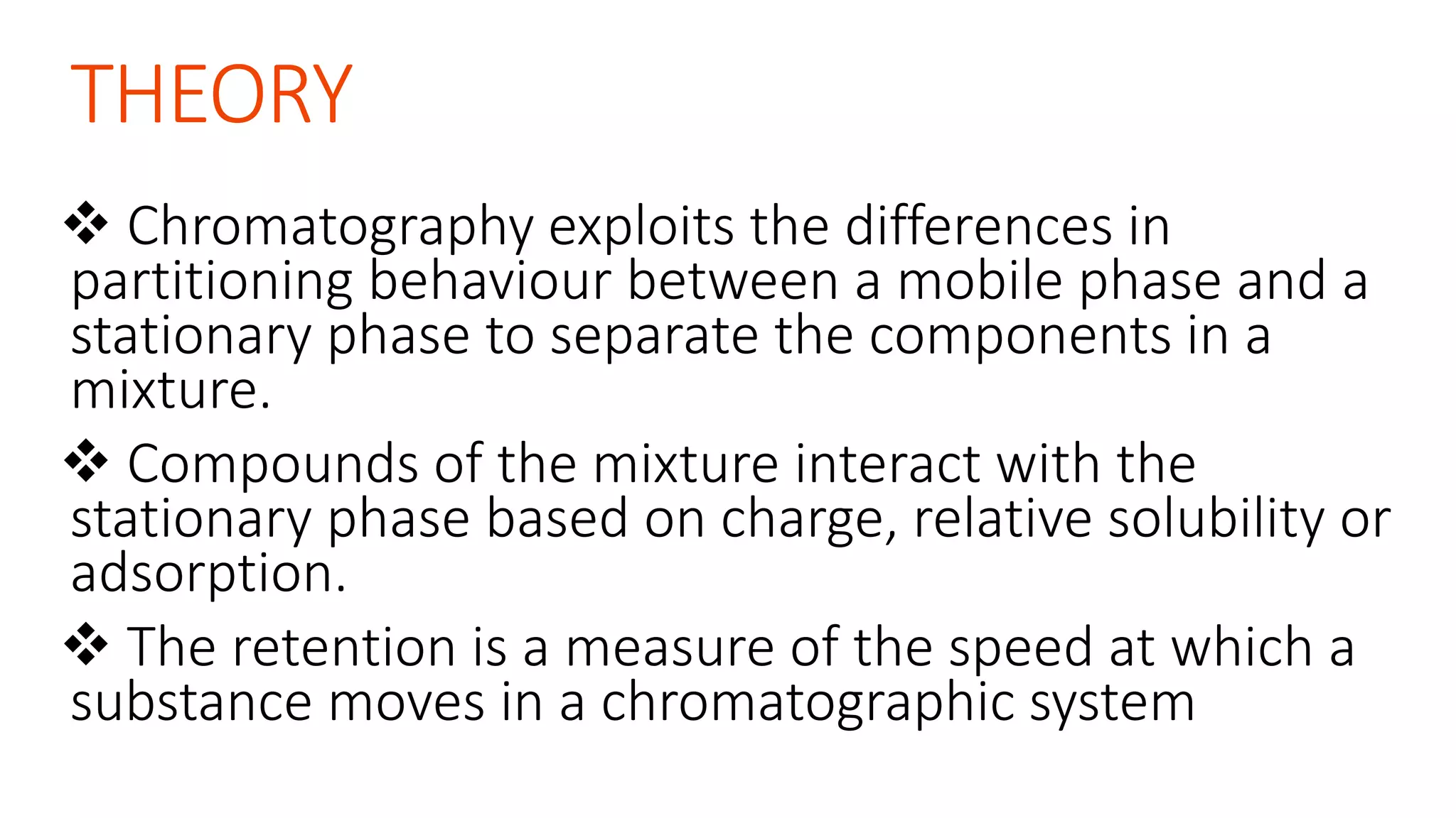 THEORY
 Chromatography exploits the differences in
partitioning behaviour between a mobile phase and a
stationary phase to separate the components in a
mixture.
 Compounds of the mixture interact with the
stationary phase based on charge, relative solubility or
adsorption.
 The retention is a measure of the speed at which a
substance moves in a chromatographic system
 