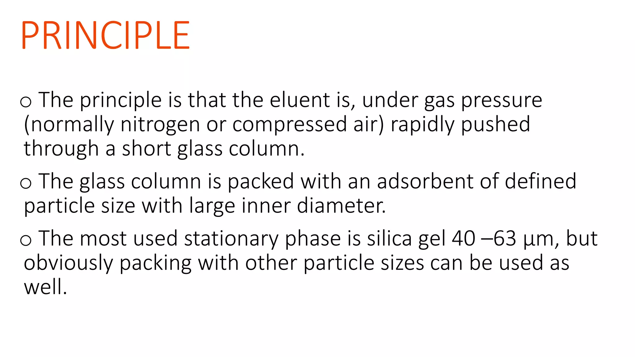 PRINCIPLE
o The principle is that the eluent is, under gas pressure
(normally nitrogen or compressed air) rapidly pushed
through a short glass column.
o The glass column is packed with an adsorbent of defined
particle size with large inner diameter.
o The most used stationary phase is silica gel 40 –63 μm, but
obviously packing with other particle sizes can be used as
well.
 