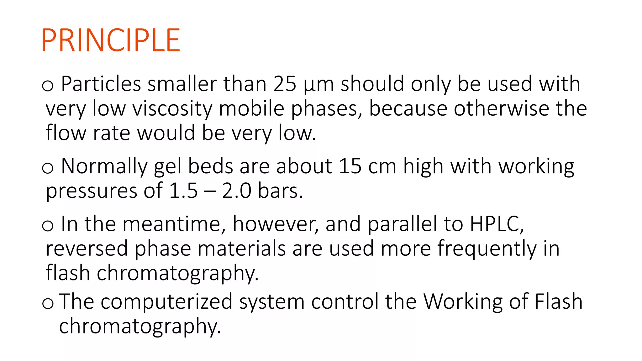 PRINCIPLE
o Particles smaller than 25 μm should only be used with
very low viscosity mobile phases, because otherwise the
flow rate would be very low.
o Normally gel beds are about 15 cm high with working
pressures of 1.5 – 2.0 bars.
o In the meantime, however, and parallel to HPLC,
reversed phase materials are used more frequently in
flash chromatography.
oThe computerized system control the Working of Flash
chromatography.
 