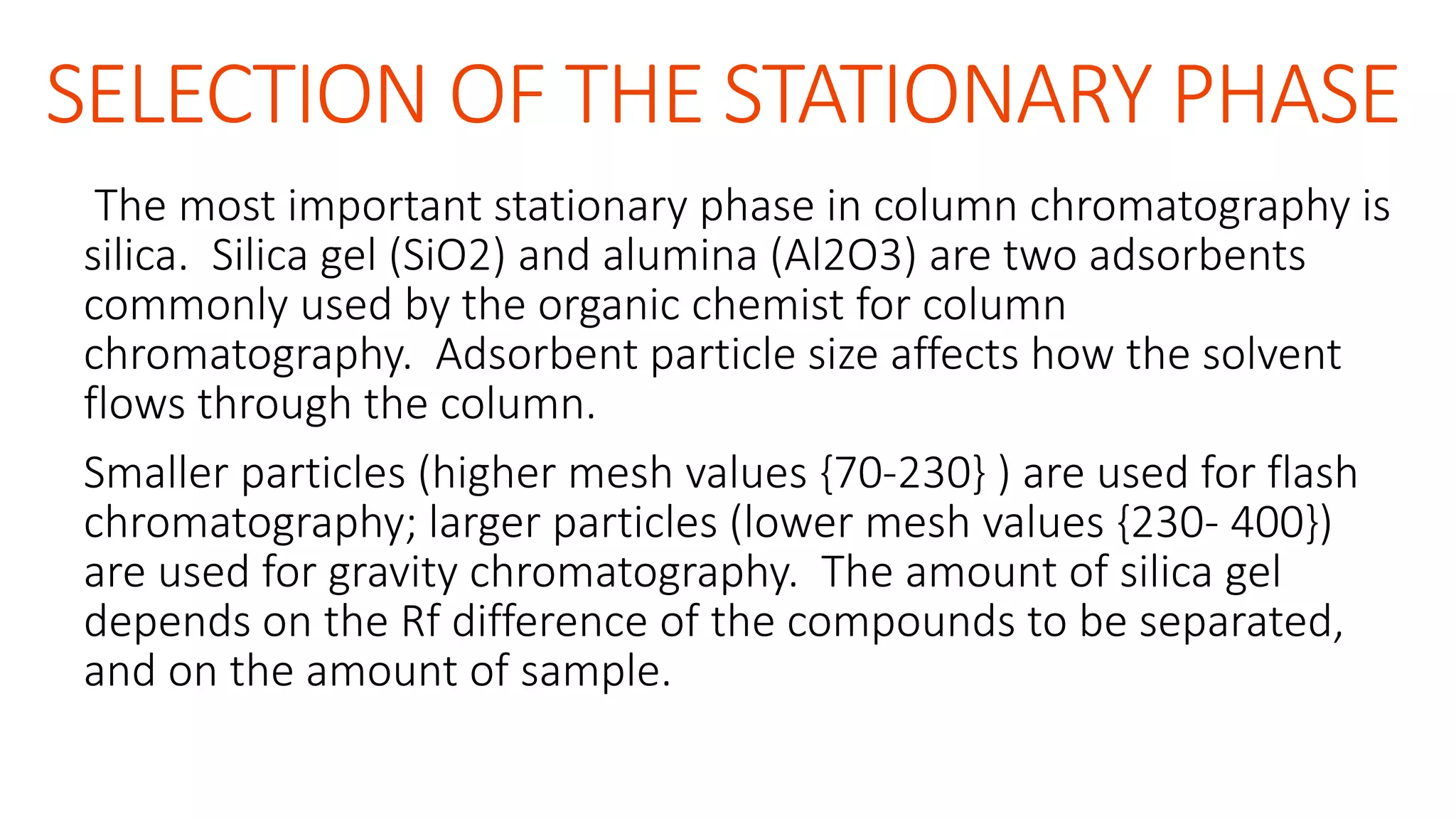 SELECTION OF THE STATIONARY PHASE
The most important stationary phase in column chromatography is
silica. Silica gel (SiO2) and alumina (Al2O3) are two adsorbents
commonly used by the organic chemist for column
chromatography. Adsorbent particle size affects how the solvent
flows through the column.
Smaller particles (higher mesh values {70-230} ) are used for flash
chromatography; larger particles (lower mesh values {230- 400})
are used for gravity chromatography. The amount of silica gel
depends on the Rf difference of the compounds to be separated,
and on the amount of sample.
 