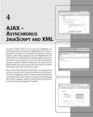 4
AJAX –
ASYNCHRONUS
JAVASCRIPT AND XML
In diesem Kapitel setzen wir uns mit den Grundlagen von
AJAX auseinander und zeigen die Möglichkeiten der „Zusam-
menarbeit“ mit Flash auf. Unweigerlich werden wir in diesem
Kapitel zu dem Schluss gelangen, dass alle Möglichkeiten von
AJAX (Web 2.0) in Flash schon seit langem implementiert sind.
Aus diesem Grund müssen wir uns auch mit der Thematik
befassen, inwiefern AJAX eine Konkurrenz bzw. Alternative zu
Flash darstellt und wo der Einsatz der einen oder der anderen
Technologie mehr oder weniger Sinn macht.
Klarerweise ist dieses Buch kein AJAX-Buch – aus diesem Grund
werden wir uns auch nur mit den Kernthemen von AJAX befas-
sen (die im Übrigen gar nicht so umfassend sind) und diese für
uns sinnvoll nutzen. Auch möchte ich nicht auf die Entwicklung
aller Scripten eingehen, sondern vielmehr diese als „Entwickelt
und zum Benutzen bereitgestellt“ vorstellen.
 