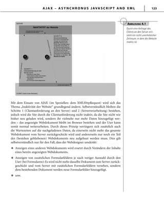 A J A X – A S Y N C H R O N U S J AVA S C R I P T A N D X M L 123
Mit dem Einsatz von AJAX (im Speziellen: dem XMLHttpRequest) wird sich das
Thema „Inaktivität der Website“ grundlegend ändern. Selbstverständlich bleiben die
Schritte 1 (Clientanforderung an den Server) und 2 (Serververarbeitung) bestehen,
jedoch wird die Site durch die Clientanforderung nicht inaktiv, da die Site nicht wie
bisher neu geladen wird, sondern ihr vielmehr nur mehr Daten hinzugefügt wer-
den – das angezeigte Webdokument bleibt im Browser bestehen und der User kann
somit normal weiterarbeiten. Durch dieses Prinzip verringern sich zusätzlich auch
die Wartezeiten auf die nachgeladenen Daten, da einerseits nicht mehr das gesamte
Webdokument vom Server zurückgeschickt wird und andererseits nur noch ein Teil
des (bestehen gebliebenen) Webdokuments neu aufgebaut werden muss. Dies gilt
selbstverständlich nur für den Fall, dass der Webdesigner umdenkt:
Anzeigen eines anderen Webdokuments wird ersetzt durch Verändern der Inhalte
eines bereits angezeigten Webdokuments.
Anzeigen von zusätzlichen Formularfeldern je nach voriger Auswahl durch den
User (bei Formularen): Es wird nicht mehr dasselbe Dokument zum Server zurück-
geschickt und vom Server mit zusätzlichen Formularfeldern versehen, sondern
dem bestehenden Dokument werden neue Formularfelder hinzugefügt.
usw.
u
u
u
ABBILDUNG 4.1
Durch eine Anfrage des
Clients an den Server ent-
steht ein nicht unerheblicher
Zeitraum, in dem die Website
inaktiv ist.
 