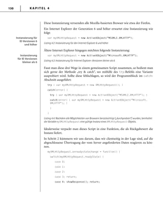 K A P I T E L 4130
Diese Instanzierung verwenden alle Mozilla-basierten Browser wie etwa der Firefox.
Ein Internet Explorer der Generation 6 und höher erwartet eine Instanzierung wie
folgt:
var myXMLHttpRequest = new ActiveXObject("MSXML2.XMLHTTP");
Listing 4.2: Instanzierung für den Internet Explorer 6 und höher
Ältere Internet Explorer hingegen möchten folgende Instanzierung:
var myXMLHttpRequest = new ActiveXObject("Microsoft.XMLHTTP");
Listing 4.3: Instanzierung für Internet Explorer-Versionen kleiner als 6
Fasst man diese drei Wege in einem gemeinsamen Script zusammen, so bedient man
sich gerne der Methode „try & catch“, wo mithilfe des try-Befehls eine Variante
ausprobiert wird. Sollte diese fehlschlagen, so wird der Programmblock im catch-
Abschnitt ausgeführt:
try { var myXMLHttpRequest = new XMLHttpRequest(); }
catch(error) {
try { var myXMLHttpRequest = new ActiveXObject("MSXML2.XMLHTTP"); }
catch(error) { var myXMLHttpRequest = new ActiveXObject("Microsoft.
XMLHTTP"); }
}
}
Listing 4.4: Nachdem alle Möglichkeiten von Browsern berücksichtigt („durchprobiert“) wurden, beinhaltet
die Variable myXMLHttpRequest eine gültige Instanz eines XMLHttpRequest-Objekts.
Idealerweise verpackt man dieses Script in eine Funktion, die als Rückgabewert die
Instanz liefert.
In Schritt 2 kümmern wir uns darum, dass wir clientseitig in der Lage sind, auf die
abgeschlossene Übertragung der vom Server angeforderten Daten reagieren zu kön-
nen.
myXMLHttpRequest.onreadystatechange = function() {
switch(myXMLHttpRequest.readyState) {
case 0:
case 1:
case 2:
case 3: return;
case 4: showResponse(); return;
Instanzierung für
IE-Versionen 6
und höher
Instanzierung für
IE-Versionen 6
und höher
Instanzierung
für IE-Versionen
kleiner als 6
Instanzierung
für IE-Versionen
kleiner als 6
 
