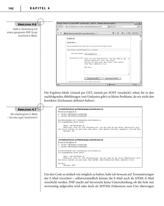 K A P I T E L 4142
Die Ergebnis-Mails (einmal per GET, einmal per POST verschickt) sehen Sie in den
nachfolgenden Abbildungen (mit Umlauten gibt’s so kleine Probleme, da wir nicht den
korrekten Zeichensatz definiert haben):
ABBILDUNG 4.6
AJAX in Verbindung mit
einem geeigneten PHP-Script
verschickt E-Mails.
ABBILDUNG 4.7
Die empfangenen E-Mails
– hat also super funktioniert!
Um den Code so einfach wie möglich zu halten, habe ich bewusst auf Formatierungen
der E-Mail verzichtet – selbstverständlich könnte die E-Mail auch als HTML-E-Mail
verschickt werden. PHP macht auf Serverseite keine Unterscheidung, ob die Seite nur
serverseitig aufgerufen wird oder doch als XHTML-Dokument zum User übertragen
 