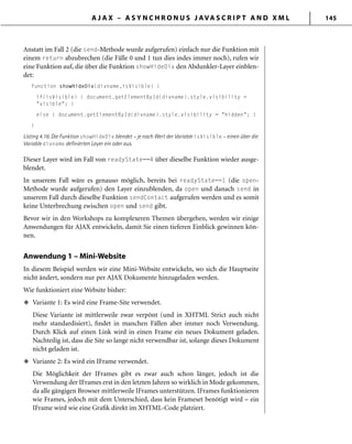 A J A X – A S Y N C H R O N U S J AVA S C R I P T A N D X M L 145
Anstatt im Fall 2 (die send-Methode wurde aufgerufen) einfach nur die Funktion mit
einem return abzubrechen (die Fälle 0 und 1 tun dies indes immer noch), rufen wir
eine Funktion auf, die über die Funktion showHideDiv den Abdunkler-Layer einblen-
det:
function showHideDiv(divname,isVisible) {
if(isVisible) { document.getElementById(divname).style.visibility =
"visible"; }
else { document.getElementById(divname).style.visibility = "hidden"; }
}
Listing 4.16: Die Funktion showHideDiv blendet – je nach Wert der Variable isVisible – einen über die
Variable divname deﬁnierten Layer ein oder aus.
Dieser Layer wird im Fall von readyState==4 über dieselbe Funktion wieder ausge-
blendet.
In unserem Fall wäre es genauso möglich, bereits bei readyState==1 (die open-
Methode wurde aufgerufen) den Layer einzublenden, da open und danach send in
unserem Fall durch dieselbe Funktion sendContact aufgerufen werden und es somit
keine Unterbrechung zwischen open und send gibt.
Bevor wir in den Workshops zu komplexeren Themen übergehen, werden wir einige
Anwendungen für AJAX entwickeln, damit Sie einen tieferen Einblick gewinnen kön-
nen.
Anwendung 1 – Mini-Website
In diesem Beispiel werden wir eine Mini-Website entwickeln, wo sich die Hauptseite
nicht ändert, sondern nur per AJAX Dokumente hinzugeladen werden.
Wie funktioniert eine Website bisher:
Variante 1: Es wird eine Frame-Site verwendet.
Diese Variante ist mittlerweile zwar verpönt (und in XHTML Strict auch nicht
mehr standardisiert), ﬁndet in manchen Fällen aber immer noch Verwendung.
Durch Klick auf einen Link wird in einen Frame ein neues Dokument geladen.
Nachteilig ist, dass die Site so lange nicht verwendbar ist, solange dieses Dokument
nicht geladen ist.
Variante 2: Es wird ein IFrame verwendet.
Die Möglichkeit der IFrames gibt es zwar auch schon länger, jedoch ist die
Verwendung der IFrames erst in den letzten Jahren so wirklich in Mode gekommen,
da alle gängigen Browser mittlerweile IFrames unterstützen. IFrames funktionieren
wie Frames, jedoch mit dem Unterschied, dass kein Frameset benötigt wird – ein
IFrame wird wie eine Graﬁk direkt im XHTML-Code platziert.
u
u
 