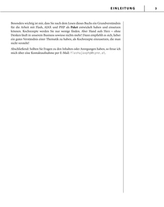 E I N L E I T U N G 3
Besonders wichtig ist mir, dass Sie nach dem Lesen dieses Buchs ein Grundverständnis
für die Arbeit mit Flash, AJAX und PHP als Paket entwickelt haben und einsetzen
können. Kochrezepte werden Sie nur wenige finden. Aber Hand aufs Herz – ohne
Denken läuft in unserem Business sowieso nichts mehr! Dann empfiehlt es sich, lieber
ein gutes Verständnis einer Thematik zu haben, als Kochrezepte einzusetzen, die man
nicht versteht!
Abschließend: Sollten Sie Fragen zu den Inhalten oder Anregungen haben, so freue ich
mich über eine Kontaktaufnahme per E-Mail: flashajaxphp@syne.at.
 