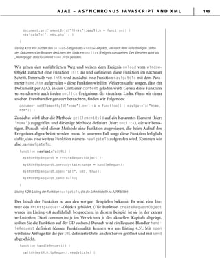 A J A X – A S Y N C H R O N U S J AVA S C R I P T A N D X M L 149
document.getElementById("links").onclick = function() {
navigateTo("links.php"); }
}
Listing 4.19: Wir nutzen das onload-Ereignis des window-Objekts, um nach dem vollständigen Laden
des Dokuments im Browser des Users den Links ein onclick-Ereignis zuzuweisen. Des Weiteren wird als
„Homepage“ das Dokument home.htm geladen.
Wir gehen den ausführlichen Weg und weisen dem Ereignis onload vom window-
Objekt zunächst eine Funktion init zu und definieren diese Funktion im nächsten
Schritt. Innerhalb von init wird zunächst eine Funktion navigateTo mit dem Para-
meter home.htm aufgerufen – diese Funktion wird im Weiteren dafür sorgen, dass ein
Dokument per AJAX in den Container content geladen wird. Genau diese Funktion
verwenden wir auch in den onclick-Ereignissen der einzelnen Links. Wenn wir einen
solchen Eventhandler genauer betrachten, finden wir Folgendes:
document.getElementById("home").onclick = function() { navigateTo("home.
htm"); }
Zunächst wird über die Methode getElementById auf ein benanntes Element (hier:
"home") zugegriffen und diejenige Methode definiert (hier: onclick), die wir benö-
tigen. Danach wird dieser Methode eine Funktion zugewiesen, die beim Aufruf des
Ereignisses abgearbeitet werden muss. In unserem Fall sorgt diese Funktion lediglich
dafür, dass eine weitere Funktion namens navigateTo aufgerufen wird. Kommen wir
also zu navigateTo:
function navigateTo(URL) {
myXMLHttpRequest = createRequestObject();
myXMLHttpRequest.onreadystatechange = handleRequest;
myXMLHttpRequest.open("GET", URL, true);
myXMLHttpRequest.send(null);
}
Listing 4.20: Listing der Funktion navigateTo, die die Schnittstelle zu AJAX bildet
Der Inhalt der Funktion ist aus den vorigen Beispielen bekannt: Es wird eine Ins-
tanz des XMLHttpRequest-Objekts gebildet. (Die Funktion createRequestObject
wurde im Listing 4.4 ausführlich besprochen; in diesem Beispiel ist sie in der extern
verknüpften Datei common.inc.js im Verzeichnis js des aktuellen Kapitels abgelegt,
sollten Sie die Funktion auf der CD suchen.) Danach wird ein Request-Handler hand-
leRequest definiert (dessen Funktionalität kennen wir aus Listing 4.5). Mit open
wird eine Anfrage für die per URL definierte Datei an den Server geöffnet und mit send
abgeschickt.
function handleRequest() {
switch(myXMLHttpRequest.readyState) {
 
