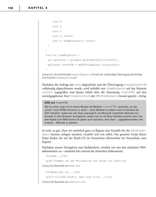 K A P I T E L 4150
case 0:
case 1:
case 2:
case 3: return;
case 4: showResponse(); return;
}
}
function showResponse() {
var myContent = document.getElementById("content");
myContent.innerHTML = myXMLHttpRequest.responseText;
}
Listing 4.21: Der Eventhandler handleRequest ruft nach der vollständigen Übertragung der Anfrage
eine Funktion showResponse auf.
Nachdem die Anfrage per send abgeschickt und die Übertragung (readyState==4)
vollständig abgeschlossen wurde, wird mithilfe von showResponse auf das Element
content zugegriffen und dessen Inhalt über die Anweisung innerHTML auf den
zurückgegebenen Text (responseText) der XMLHttpRequest-Instanz gesetzt – fertig.
DOM und innerHTML
Wie Sie sehen, habe ich im letzten Beispiel die Methode innerHTML verwendet, um das
„Innere“ eines XHTML-Elements zu setzen – diese Methode ist jedoch nicht im Standard des
W3C enthalten. Jedoch hat sich diese ursprünglich von Microsoft eingeführte Methode mit-
tlerweile in allen Browsern durchgesetzt, sodass man sie als Quasi-Standard ansehen kann. Aus
dem Kapitel zum DOM kennen Sie jedoch auch Varianten, ohne diese – zugegebenermaßen sehr
einfache – Methode zu arbeiten.
So weit, so gut. Dass wir natürlich ganz zu Beginn eine Variable für die XMLHttpRe-
quest-Instanz anlegen mussten, versteht sich von selbst. Das gesamte Script dieser
Datei finden Sie auf der Buch-CD im Verzeichnis Miniwebsite im Verzeichnis zum
Kapitel.
Nachdem unsere Navigation nun funktioniert, wenden wir uns den einzelnen Web-
dokumenten zu – zunächst hier einmal die statischen Dokumente:
<h2>Home...</h2>
<p>Willkommen auf der Miniwebsite zum Testen von AJAX!</p>
Listing 4.22: Quellcode von home.htm
<h2>&Uuml;ber uns...</h2>
<p>Ein bisschen BlaBla, oder auch nicht...?!</p>
Listing 4.23: Quellcode von ueberuns.htm
 