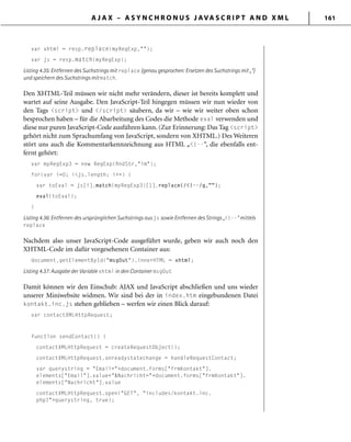 A J A X – A S Y N C H R O N U S J AVA S C R I P T A N D X M L 161
var xhtml = resp.replace(myRegExp,"");
var js = resp.match(myRegExp);
Listing 4.35: Entfernen des Suchstrings mit replace (genau gesprochen: Ersetzen des Suchstrings mit „“)
und speichern des Suchstrings mit match.
Den XHTML-Teil müssen wir nicht mehr verändern, dieser ist bereits komplett und
wartet auf seine Ausgabe. Den JavaScript-Teil hingegen müssen wir nun wieder von
den Tags <script> und </script> säubern, da wir – wie wir weiter oben schon
besprochen haben – für die Abarbeitung des Codes die Methode eval verwenden und
diese nur puren JavaScript-Code ausführen kann. (Zur Erinnerung: Das Tag <script>
gehört nicht zum Sprachumfang von JavaScript, sondern von XHTML.) Des Weiteren
stört uns auch die Kommentarkennzeichnung aus HTML „<!--“, die ebenfalls ent-
fernt gehört:
var myRegExp3 = new RegExp(ﬁndStr,"im");
for(var i=0; i<js.length; i++) {
var toEval = js[i].match(myRegExp3)[1].replace(/<!--/g,"");
eval(toEval);
}
Listing 4.36: Entfernen des ursprünglichen Suchstrings aus js sowie Entfernen des Strings „<!--“ mittels
replace
Nachdem also unser JavaScript-Code ausgeführt wurde, geben wir auch noch den
XHTML-Code im dafür vorgesehenen Container aus:
document.getElementById("msgOut").innerHTML = xhtml;
Listing 4.37: Ausgabe der Variable xhtml in den Container msgOut
Damit können wir den Einschub: AJAX und JavaScript abschließen und uns wieder
unserer Miniwebsite widmen. Wir sind bei der in index.htm eingebundenen Datei
kontakt.inc.js stehen geblieben – werfen wir einen Blick darauf:
var contactXMLHttpRequest;
function sendContact() {
contactXMLHttpRequest = createRequestObject();
contactXMLHttpRequest.onreadystatechange = handleRequestContact;
var querystring = "Email="+document.forms["frmKontakt"].
elements["Email"].value+"&Nachricht="+document.forms["frmKontakt"].
elements["Nachricht"].value
contactXMLHttpRequest.open("GET", "includes/kontakt.inc.
php?"+querystring, true);
 