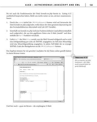 A J A X – A S Y N C H R O N U S J AVA S C R I P T A N D X M L 163
Da wir auch die Funktionsweise der Datei kontakt.inc.php bereits in Listing 4.12
ausführlich besprochen haben, bleibt uns nichts weiter zu tun, als kurz zusammenzu-
fassen:
1. Durch den send-Aufruf der XMLHttpRequest-Instanz wird auf Serverseite die
Datei kontakt.inc.php aufgerufen, wobei dieser der oben genannte Querystring mit
den Formularfeldwerten übermittelt wird (als GET-Variable).
2. Innerhalb von kontakt.inc.php wird eine Funktion deﬁniert (und selbstverständlich
auch aufgerufen), die aus den gegebenen Daten eine E-Mail „bastelt“ und diese
mithilfe der mail-Funktion verschickt.
3. Liefert mail den Wert true zurück, war der Mail-Versand erfolgreich und es wird
eine Erfolgsmeldung per echo als XHTML ausgegeben; im Fall eines Misserfolgs
wird eine Misserfolgsmeldung ausgegeben. In jedem Fall bildet der so erzeugte
XHTML-Code den Rückgabewert an die XMLHttpRequest-Instanz.
Das Ergebnis können Sie wie gewohnt (nachdem Sie die Daten online gestellt haben)
in einem Browser testen:
ABBILDUNG 4.15
Wie zu erwarten, hat alles
funktioniert – die E-Mail
wurde versandt (siehe fol-
gende Abbildung).
Und hier noch – quasi als Beweis – die empfangene E-Mail:
 