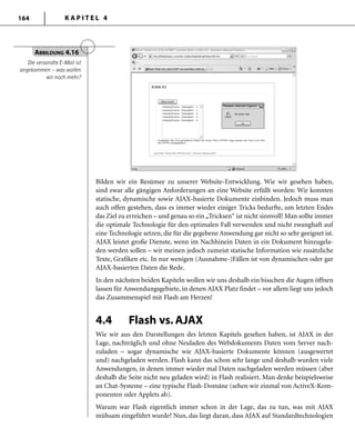 K A P I T E L 4164
Bilden wir ein Resümee zu unserer Website-Entwicklung. Wie wir gesehen haben,
sind zwar alle gängigen Anforderungen an eine Website erfüllt worden: Wir konnten
statische, dynamische sowie AJAX-basierte Dokumente einbinden. Jedoch muss man
auch offen gestehen, dass es immer wieder einiger Tricks bedurfte, um letzten Endes
das Ziel zu erreichen – und genau so ein„Tricksen“ ist nicht sinnvoll! Man sollte immer
die optimale Technologie für den optimalen Fall verwenden und nicht zwanghaft auf
eine Technologie setzen, die für die gegebene Anwendung gar nicht so sehr geeignet ist.
AJAX leistet große Dienste, wenn im Nachhinein Daten in ein Dokument hinzugela-
den werden sollen – wir meinen jedoch zumeist statische Information wie zusätzliche
Texte, Grafiken etc. In nur wenigen (Ausnahme-)Fällen ist von dynamischen oder gar
AJAX-basierten Daten die Rede.
In den nächsten beiden Kapiteln wollen wir uns deshalb ein bisschen die Augen öffnen
lassen für Anwendungsgebiete, in denen AJAX Platz findet – vor allem liegt uns jedoch
das Zusammenspiel mit Flash am Herzen!
4.4 Flash vs. AJAX
Wie wir aus den Darstellungen des letzten Kapitels gesehen haben, ist AJAX in der
Lage, nachträglich und ohne Neuladen des Webdokuments Daten vom Server nach-
zuladen – sogar dynamische wie AJAX-basierte Dokumente können (ausgewertet
und) nachgeladen werden. Flash kann das schon sehr lange und deshalb wurden viele
Anwendungen, in denen immer wieder mal Daten nachgeladen werden müssen (aber
deshalb die Seite nicht neu geladen wird) in Flash realisiert. Man denke beispielsweise
an Chat-Systeme – eine typische Flash-Domäne (sehen wir einmal von ActiveX-Kom-
ponenten oder Applets ab).
Warum war Flash eigentlich immer schon in der Lage, das zu tun, was mit AJAX
mühsam eingeführt wurde? Nun, das liegt daran, dass AJAX auf Standardtechnologien
ABBILDUNG 4.16
Die versandte E-Mail ist
angekommen – was wollen
wir noch mehr?
 